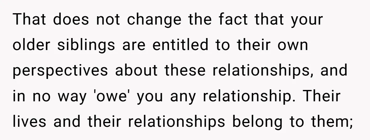 That does not change the fact that your older siblings are entitled to their own perspectives about these relationships, and in no way 'owe' you any relationship. Their lives and...