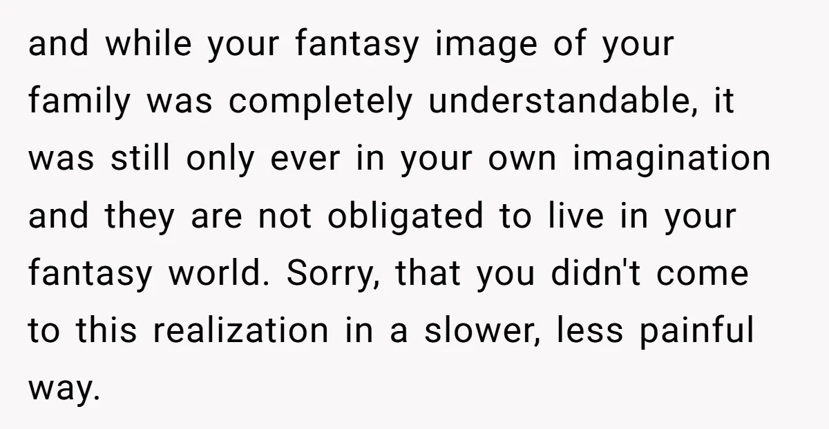 and while your fantasy image of your family was completely understandable, it was still only ever in your own imagination and they are not obligated to live in your fantasy...