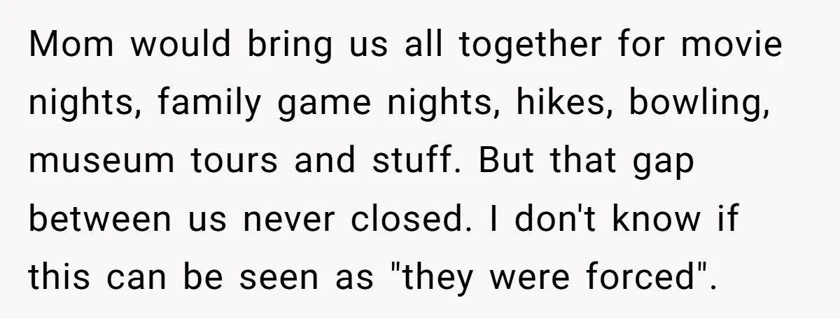 Mom would bring us all together for movie nights, family game nights, hikes, bowling, museum tours and stuff. But that gap between us never closed. I don't know if this...