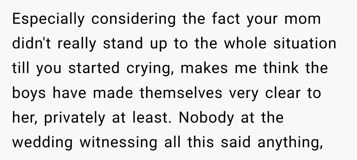 Especially considering the fact your mom didn't really stand up to the whole situation till you started crying, makes me think the boys have made themselves very clear to her,...