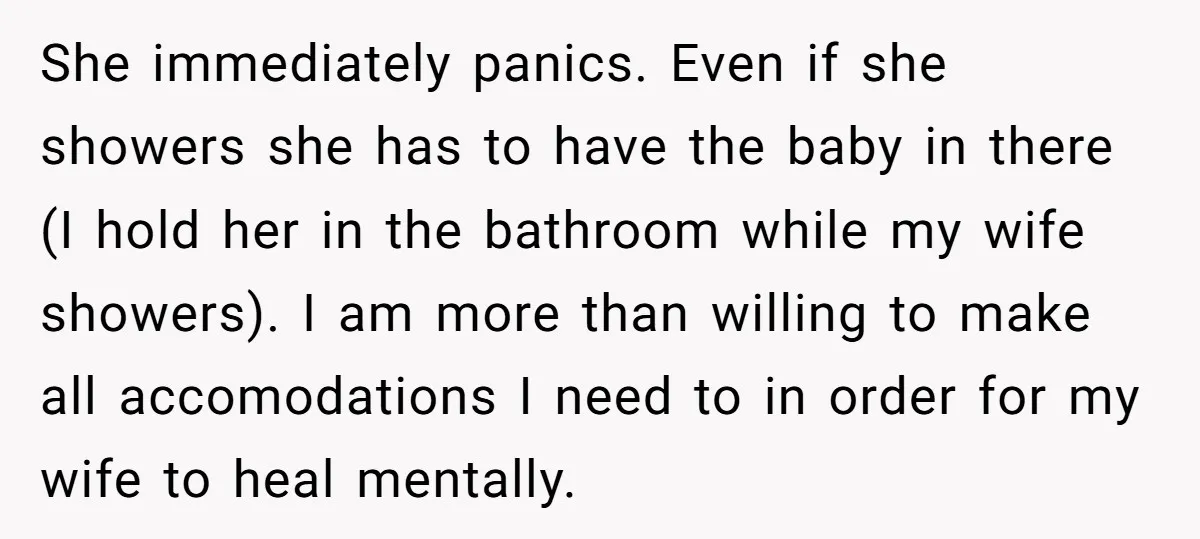 She immediately panics. Even if she showers she has to have the baby in there (I hold her in the bathroom while my wife showers). I am more than willing...