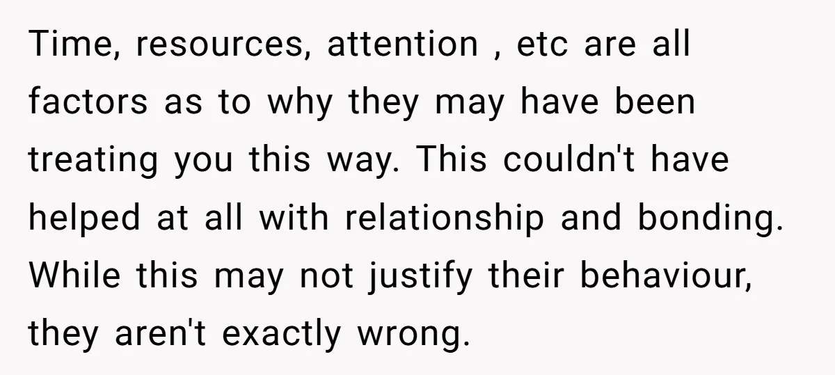 Time, resources, attention , etc are all factors as to why they may have been treating you this way. This couldn't have helped at all with relationship and bonding. While...