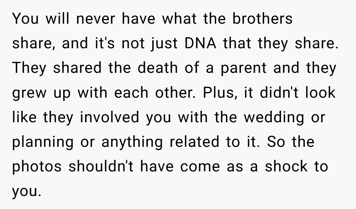 You will never have what the brothers share, and it's not just DNA that they share. They shared the death of a parent and they grew up with each other....
