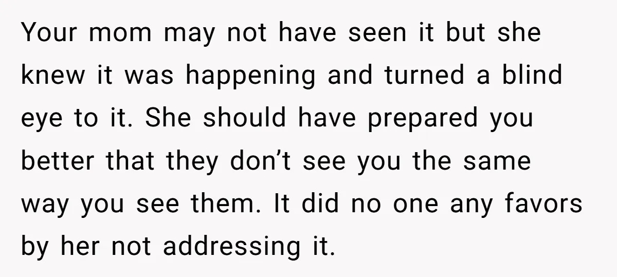 Your mom may not have seen it but she knew it was happening and turned a blind eye to it. She should have prepared you better that they don’t see...
