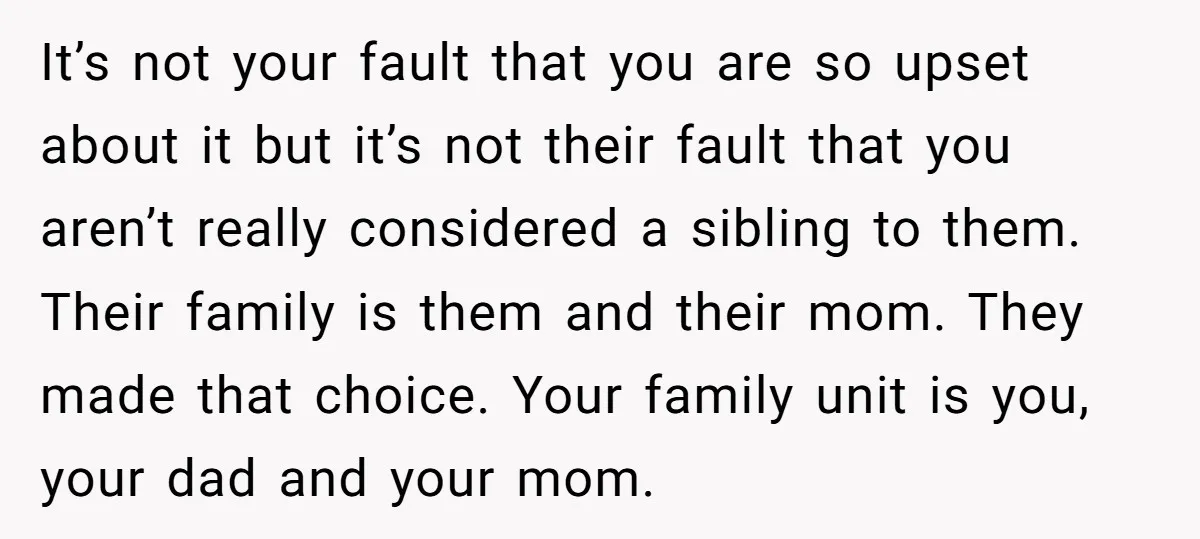 It’s not your fault that you are so upset about it but it’s not their fault that you aren’t really considered a sibling to them. Their family is them and...
