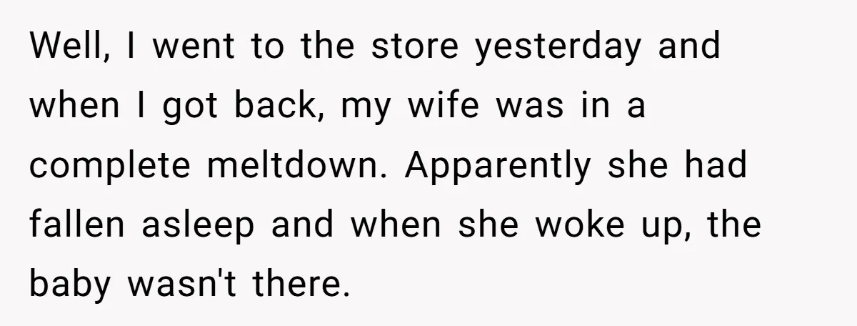 Well, I went to the store yesterday and when I got back, my wife was in a complete meltdown. Apparently she had fallen asleep and when she woke up, the...