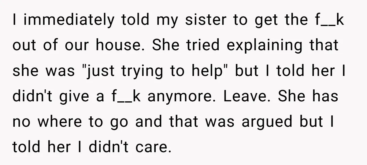 I immediately told my sister to get the f__k out of our house. She tried explaining that she was "just trying to help" but I told her I didn't give...