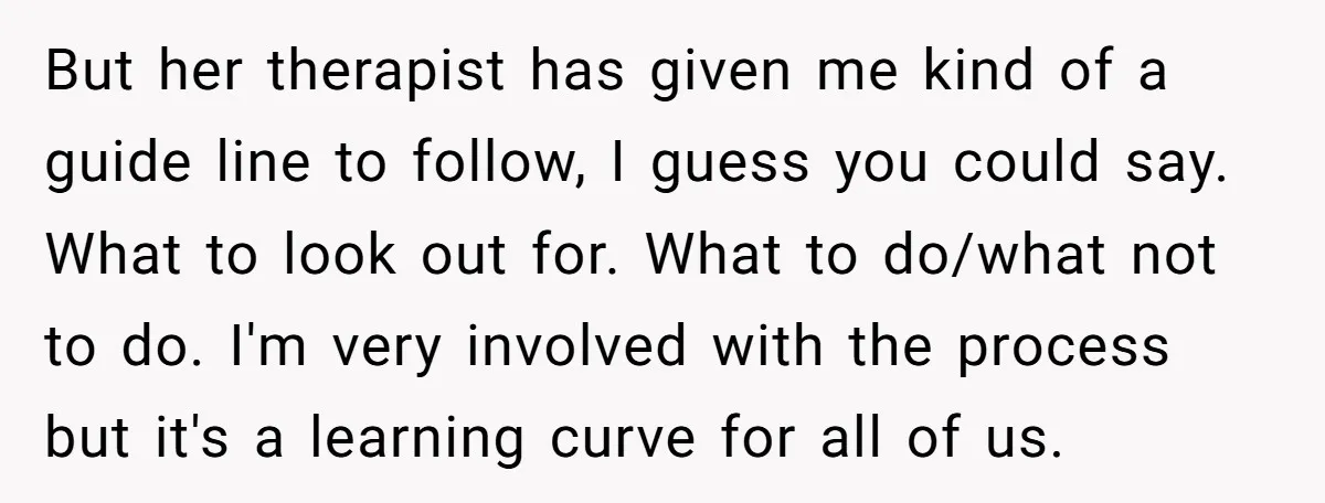 But her therapist has given me kind of a guide line to follow, I guess you could say. What to look out for. What to do/what not to do. I'm...