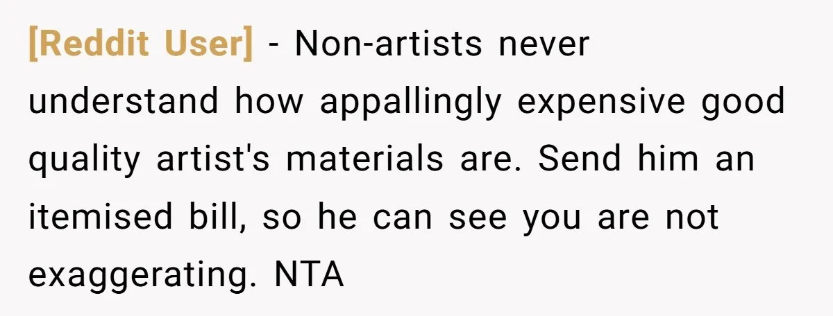 [Reddit User] − Non-artists never understand how appallingly expensive good quality artist's materials are. Send him an itemised bill, so he can see you are not exaggerating. NTA