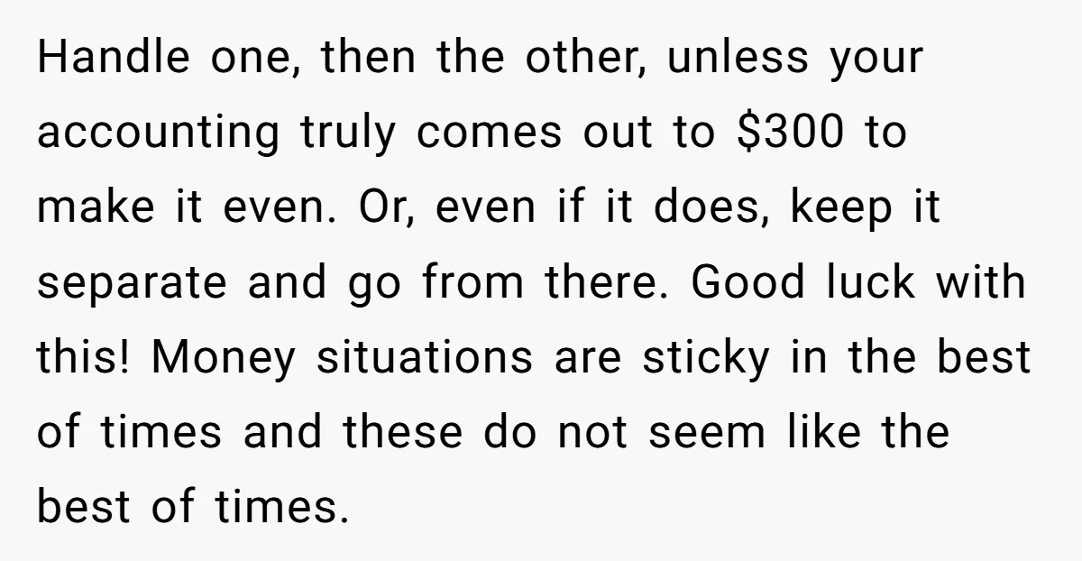 Handle one, then the other, unless your accounting truly comes out to $300 to make it even. Or, even if it does, keep it separate and go from there. Good...