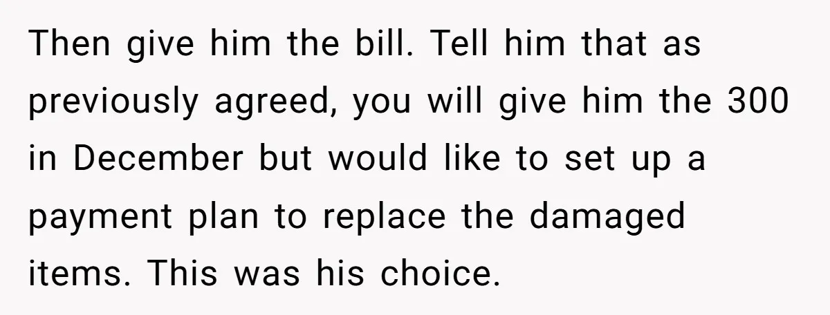 Then give him the bill. Tell him that as previously agreed, you will give him the 300 in December but would like to set up a payment plan to replace...