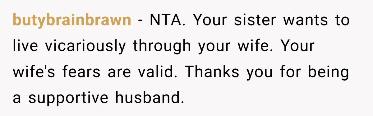 butybrainbrawn − NTA. Your sister wants to live vicariously through your wife. Your wife's fears are valid. Thanks you for being a supportive husband.