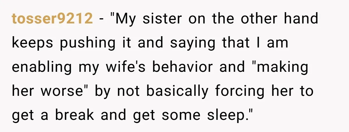 tosser9212 − "My sister on the other hand keeps pushing it and saying that I am enabling my wife's behavior and "making her worse" by not basically forcing her to...
