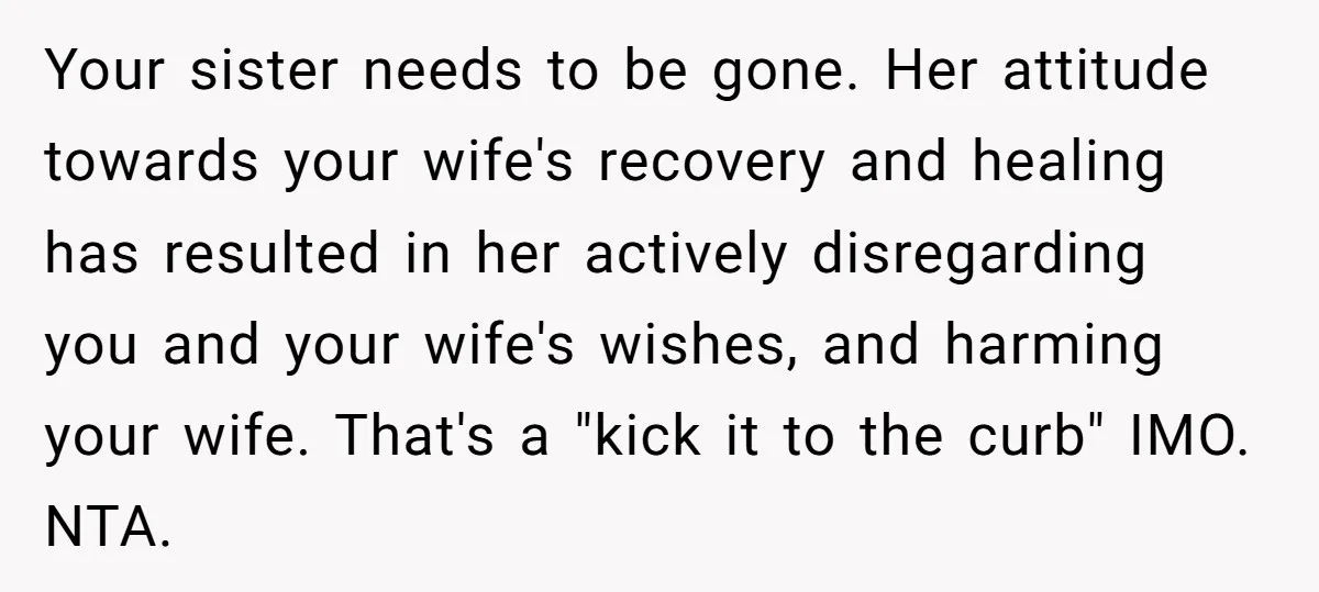 Your sister needs to be gone. Her attitude towards your wife's recovery and healing has resulted in her actively disregarding you and your wife's wishes, and harming your wife. That's...