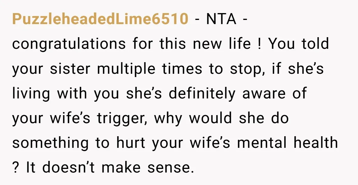PuzzleheadedLime6510 − NTA - congratulations for this new life ! You told your sister multiple times to stop, if she’s living with you she’s definitely aware of your wife’s trigger,...