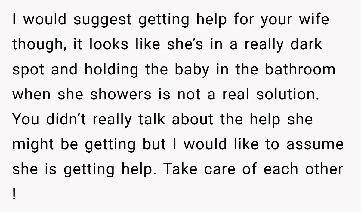 I would suggest getting help for your wife though, it looks like she’s in a really dark spot and holding the baby in the bathroom when she showers is not...