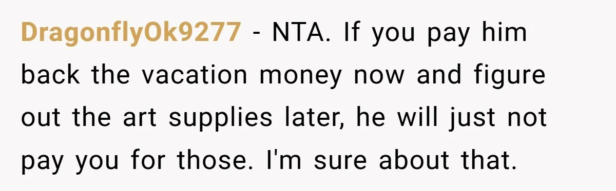 DragonflyOk9277 − NTA. If you pay him back the vacation money now and figure out the art supplies later, he will just not pay you for those. I'm sure about...