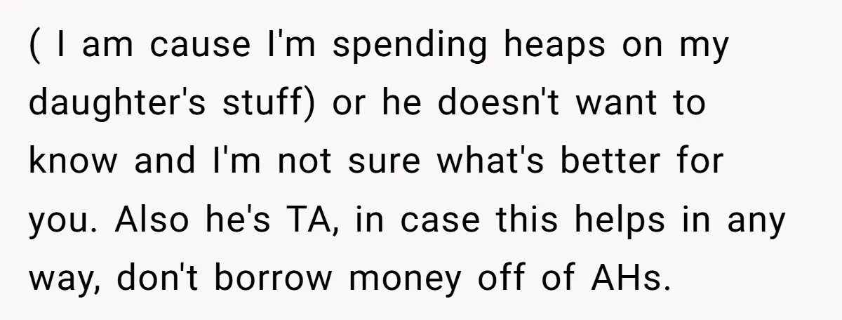 ( I am cause I'm spending heaps on my daughter's stuff) or he doesn't want to know and I'm not sure what's better for you. Also he's TA, in case...