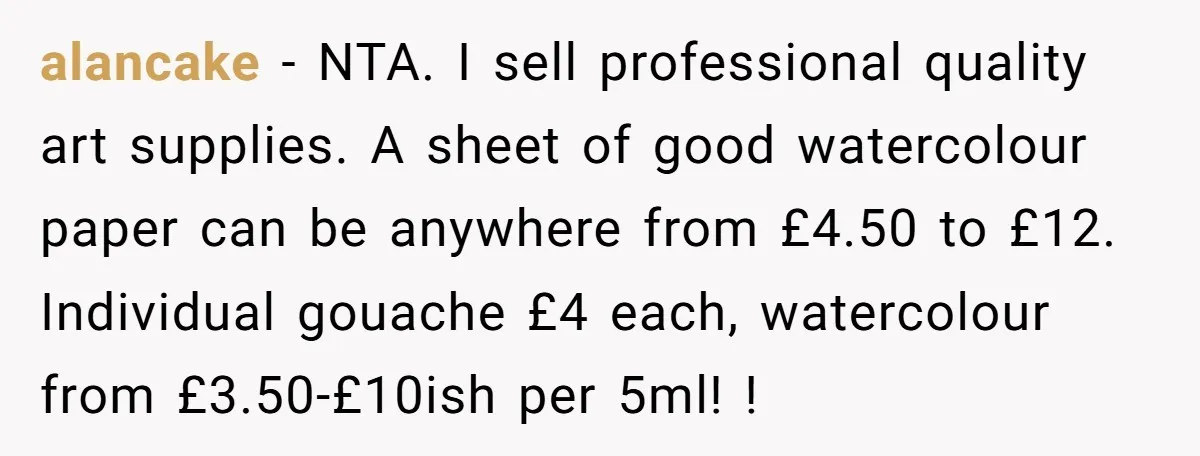 alancake − NTA. I sell professional quality art supplies. A sheet of good watercolour paper can be anywhere from £4.50 to £12. Individual gouache £4 each, watercolour from £3.50-£10ish per...