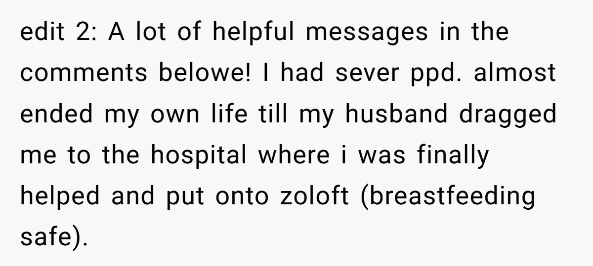 edit 2: A lot of helpful messages in the comments belowe! I had sever ppd. almost ended my own life till my husband dragged me to the hospital where i...