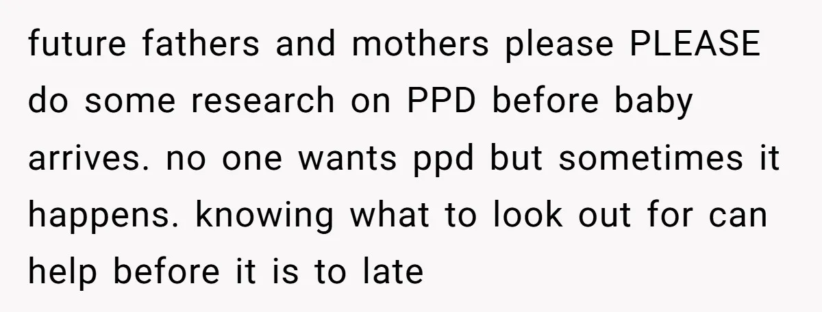 future fathers and mothers please PLEASE do some research on PPD before baby arrives. no one wants ppd but sometimes it happens. knowing what to look out for can help...