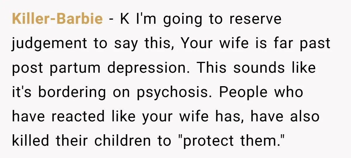 Killer-Barbie − K I'm going to reserve judgement to say this, Your wife is far past post partum depression. This sounds like it's bordering on psychosis. People who have reacted...