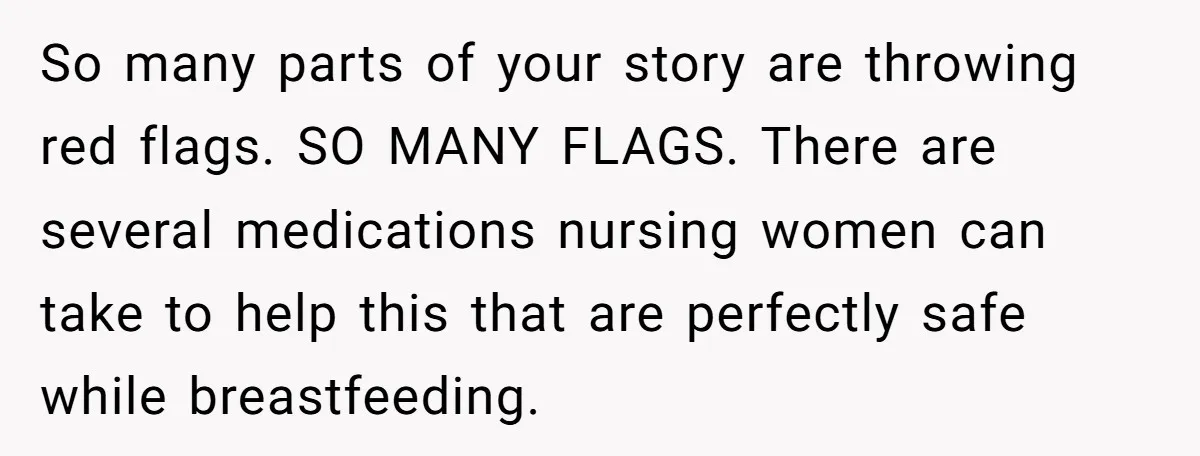 So many parts of your story are throwing red flags. SO MANY FLAGS. There are several medications nursing women can take to help this that are perfectly safe while breastfeeding.