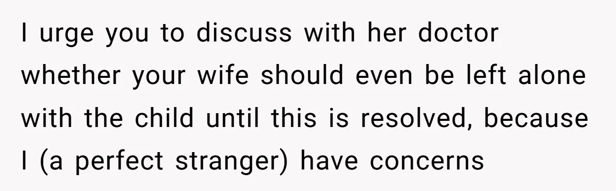 I urge you to discuss with her doctor whether your wife should even be left alone with the child until this is resolved, because I (a perfect stranger) have concerns