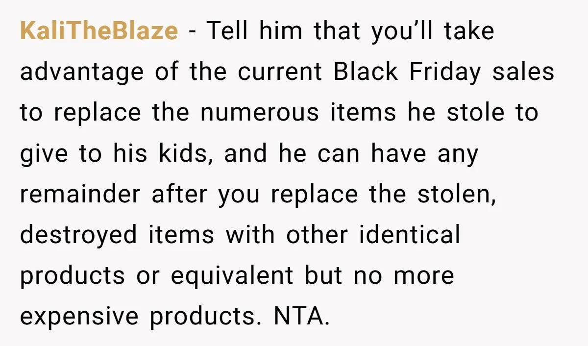 KaliTheBlaze − Tell him that you’ll take advantage of the current Black Friday sales to replace the numerous items he stole to give to his kids, and he can have...
