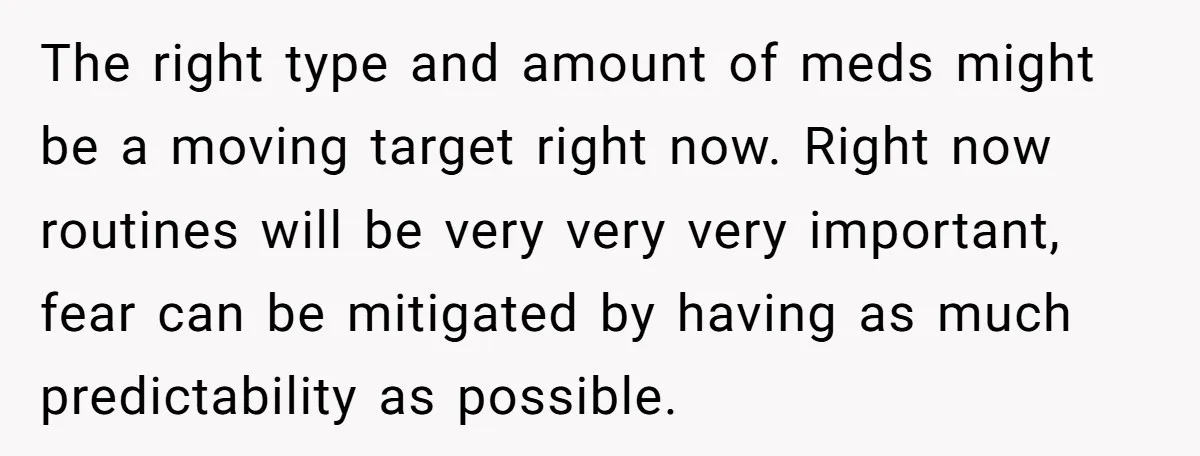 The right type and amount of meds might be a moving target right now. Right now routines will be very very very important, fear can be mitigated by having as...