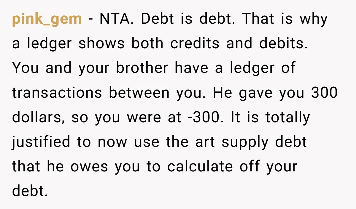 pink_gem − NTA. Debt is debt. That is why a ledger shows both credits and debits. You and your brother have a ledger of transactions between you. He gave you...