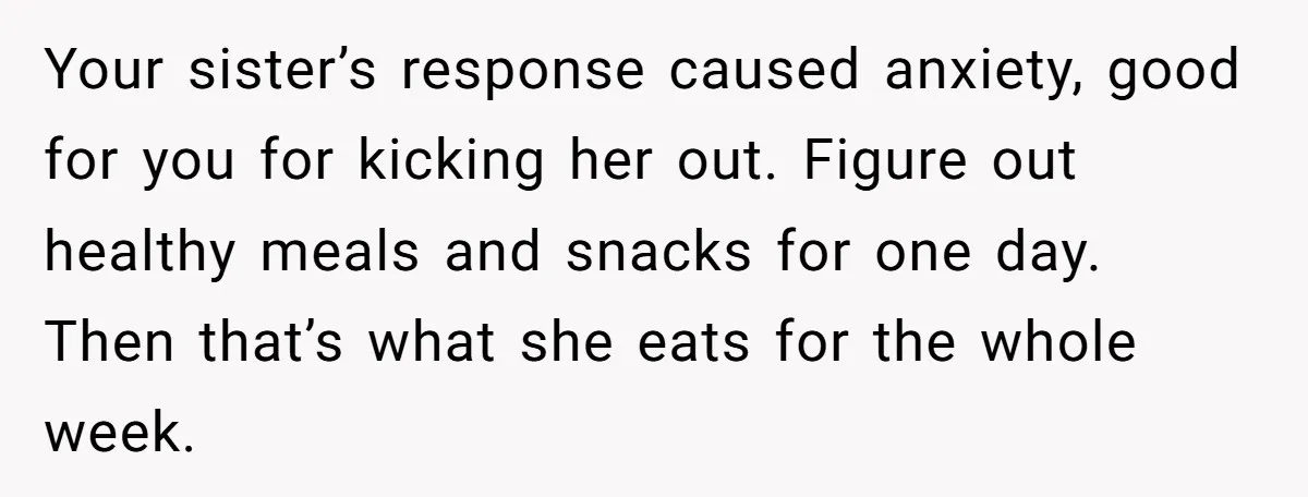 Your sister’s response caused anxiety, good for you for kicking her out. Figure out healthy meals and snacks for one day. Then that’s what she eats for the whole week.