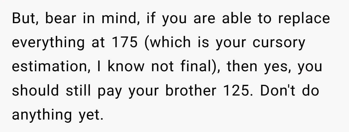 But, bear in mind, if you are able to replace everything at 175 (which is your cursory estimation, I know not final), then yes, you should still pay your brother...