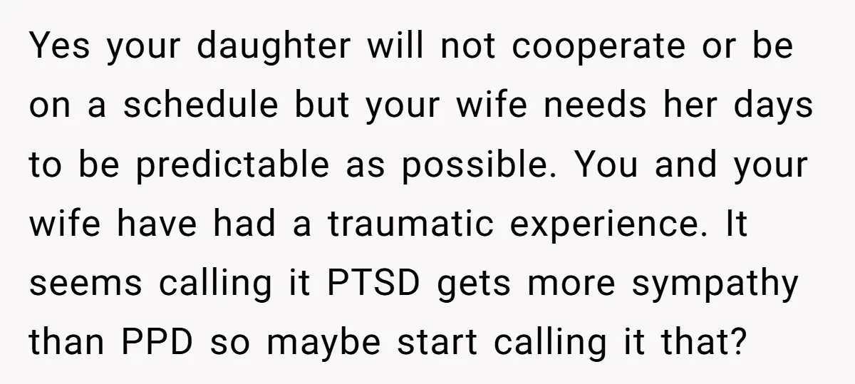 Yes your daughter will not cooperate or be on a schedule but your wife needs her days to be predictable as possible. You and your wife have had a traumatic...