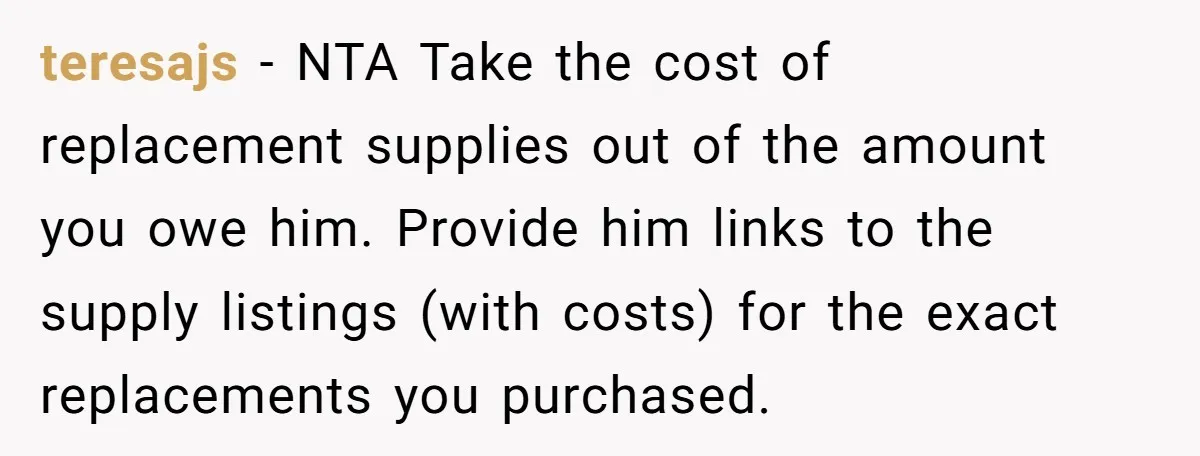 teresajs − NTA Take the cost of replacement supplies out of the amount you owe him. Provide him links to the supply listings (with costs) for the exact replacements you...