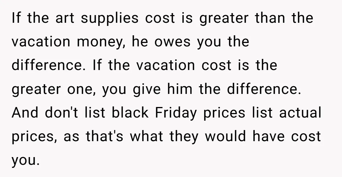 If the art supplies cost is greater than the vacation money, he owes you the difference. If the vacation cost is the greater one, you give him the difference. And...
