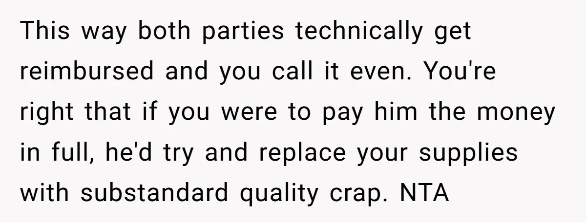 This way both parties technically get reimbursed and you call it even. You're right that if you were to pay him the money in full, he'd try and replace your...