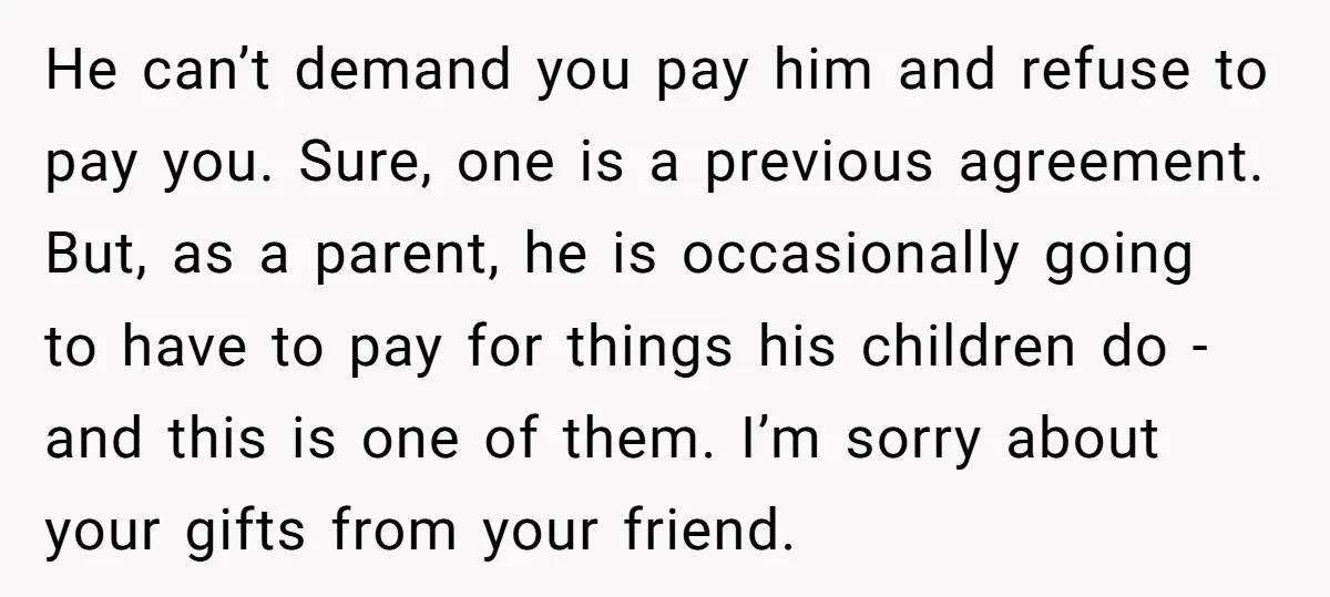 He can’t demand you pay him and refuse to pay you. Sure, one is a previous agreement. But, as a parent, he is occasionally going to have to pay for...