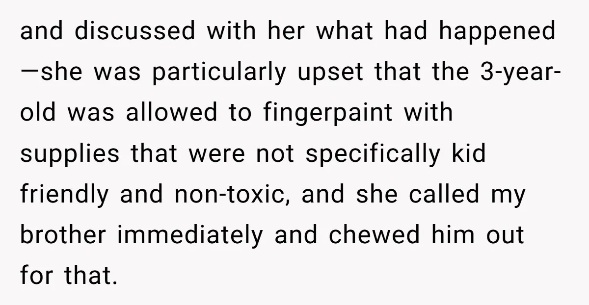 and discussed with her what had happened—she was particularly upset that the 3-year-old was allowed to fingerpaint with supplies that were not specifically kid friendly and non-toxic, and she called...