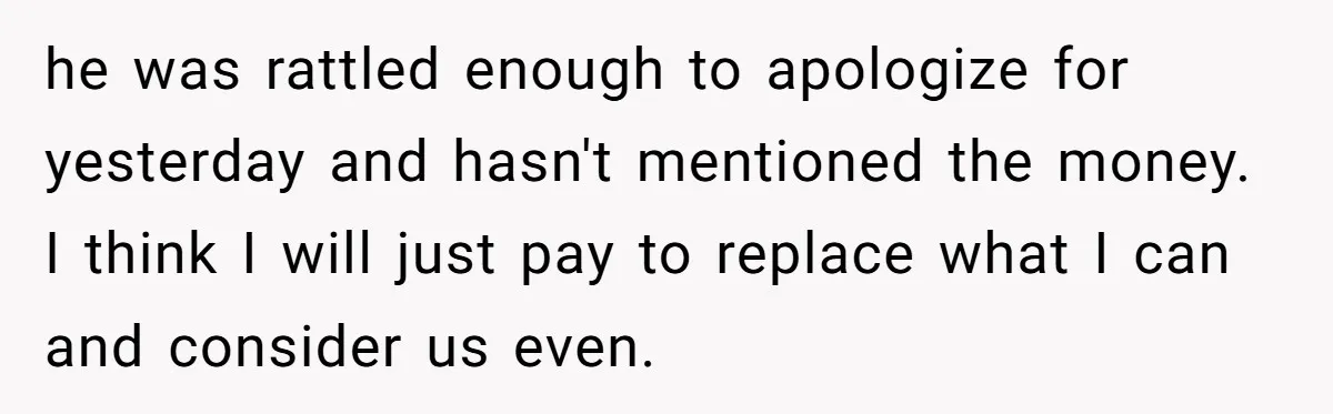 he was rattled enough to apologize for yesterday and hasn't mentioned the money. I think I will just pay to replace what I can and consider us even.