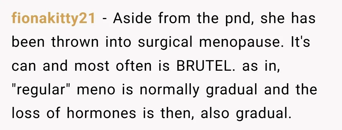 fionakitty21 − Aside from the pnd, she has been thrown into surgical menopause. It's can and most often is BRUTEL. as in, "regular" meno is normally gradual and the loss...