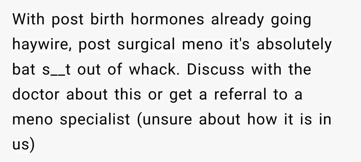 With post birth hormones already going haywire, post surgical meno it's absolutely bat s__t out of whack. Discuss with the doctor about this or get a referral to a meno...