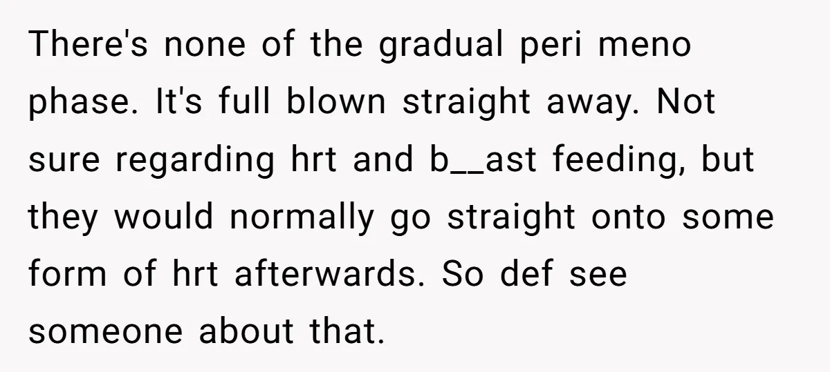 There's none of the gradual peri meno phase. It's full blown straight away. Not sure regarding hrt and b__ast feeding, but they would normally go straight onto some form of...