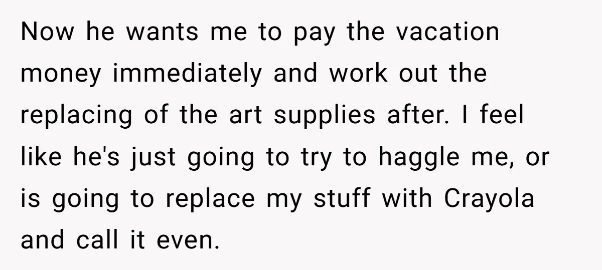 Now he wants me to pay the vacation money immediately and work out the replacing of the art supplies after. I feel like he's just going to try to haggle...
