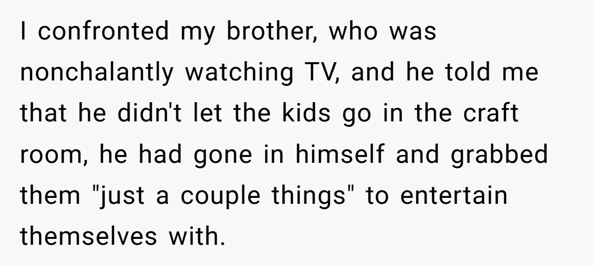 I confronted my brother, who was nonchalantly watching TV, and he told me that he didn't let the kids go in the craft room, he had gone in himself and...