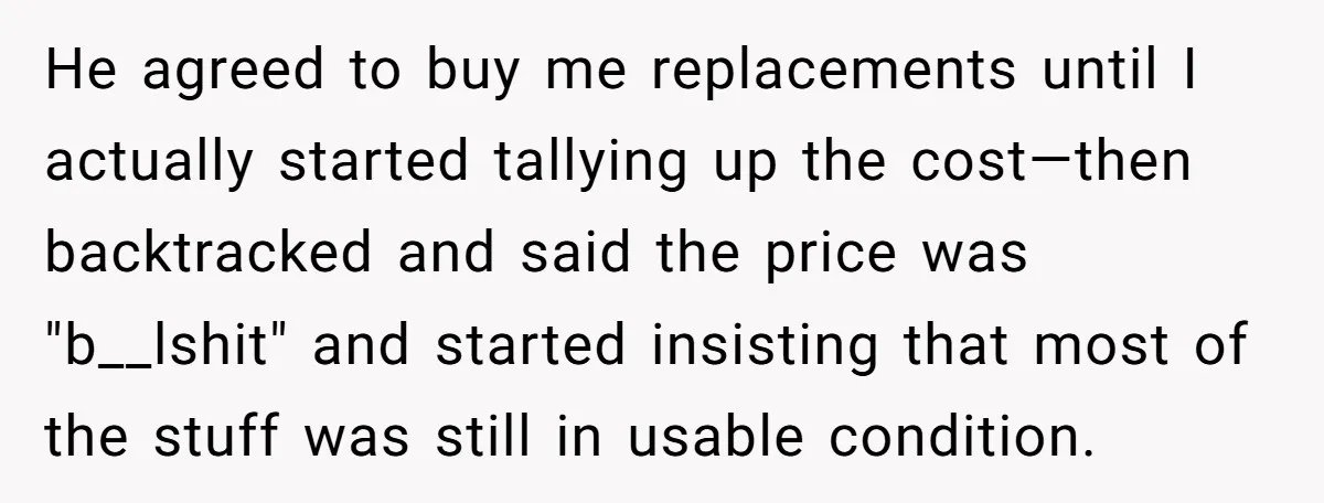 He agreed to buy me replacements until I actually started tallying up the cost—then backtracked and said the price was "b__lshit" and started insisting that most of the stuff was...