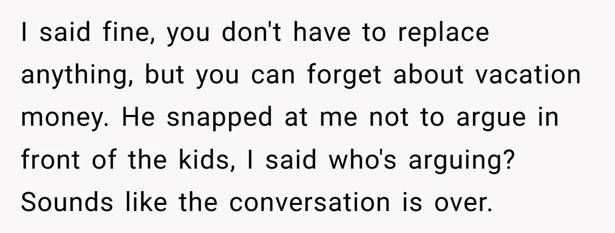 I said fine, you don't have to replace anything, but you can forget about vacation money. He snapped at me not to argue in front of the kids, I said...