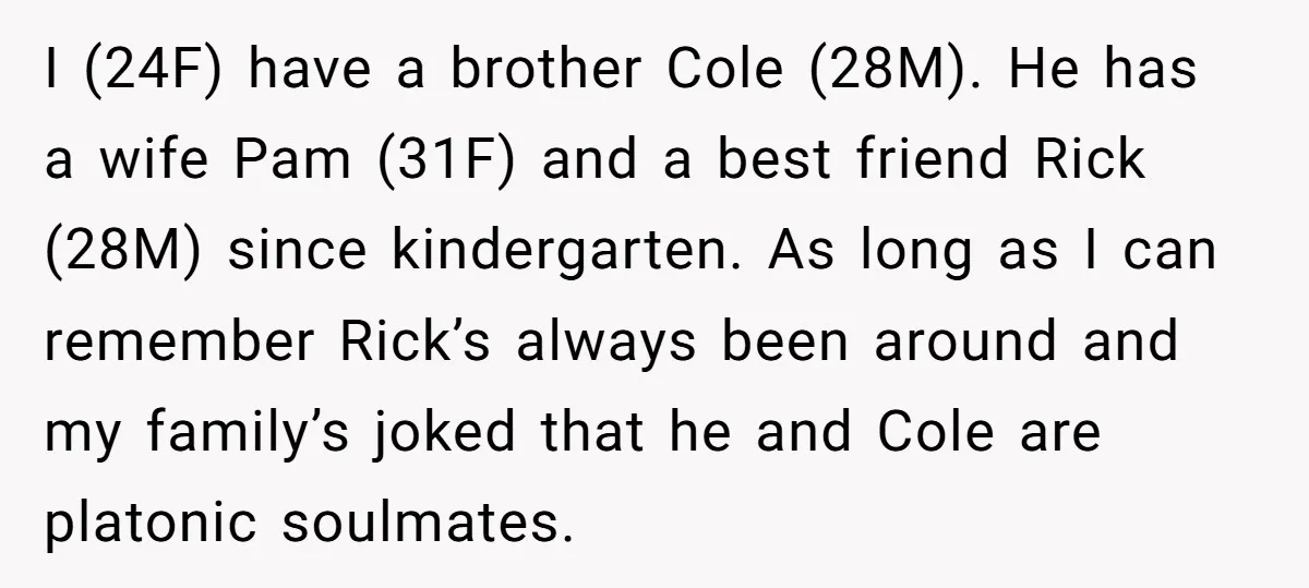 I (24F) have a brother Cole (28M). He has a wife Pam (31F) and a best friend Rick (28M) since kindergarten. As long as I can remember Rick’s always been...