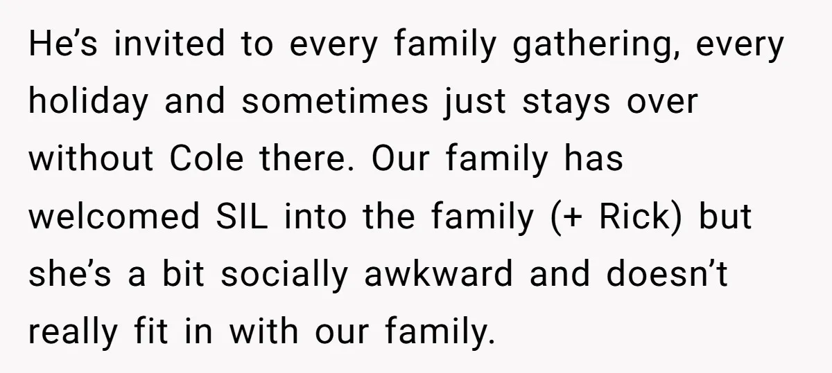 He’s invited to every family gathering, every holiday and sometimes just stays over without Cole there. Our family has welcomed SIL into the family (+ Rick) but she’s a bit...