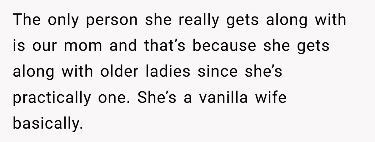 The only person she really gets along with is our mom and that’s because she gets along with older ladies since she’s practically one. She’s a vanilla wife basically.